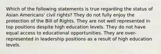 Which of the following statements is true regarding the status of Asian Americans' civil rights? They do not fully enjoy the protection of the Bill of Rights. They are not well represented in top positions despite high education levels. They do not have equal access to educational opportunities. They are over-represented in leadership positions as a result of high education levels.