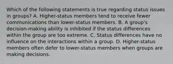 Which of the following statements is true regarding status issues in groups? A. Higher-status members tend to receive fewer communications than lower-status members. B. A group's decision-making ability is inhibited if the status differences within the group are too extreme. C. Status differences have no influence on the interactions within a group. D. Higher-status members often defer to lower-status members when groups are making decisions.