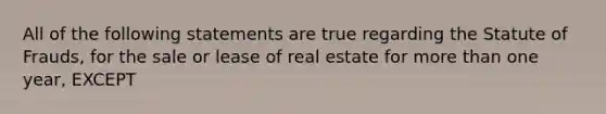 All of the following statements are true regarding the Statute of Frauds, for the sale or lease of real estate for more than one year, EXCEPT