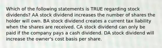 Which of the following statements is TRUE regarding stock dividends? AA stock dividend increases the number of shares the holder will own. BA stock dividend creates a current tax liability when the shares are received. CA stock dividend can only be paid if the company pays a cash dividend. DA stock dividend will increase the owner's cost basis per share.