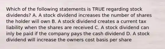 Which of the following statements is TRUE regarding stock dividends? A. A stock dividend increases the number of shares the holder will own B. A stock dividend creates a current tax liability when the shares are received C. A stock dividend can inly be paid if the company pays the cash dividend D. A stock dividend will increase the owners cost basis per share