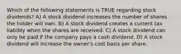 Which of the following statements is TRUE regarding stock dividends? A) A stock dividend increases the number of shares the holder will own. B) A stock dividend creates a current tax liability when the shares are received. C) A stock dividend can only be paid if the company pays a cash dividend. D) A stock dividend will increase the owner's cost basis per share.