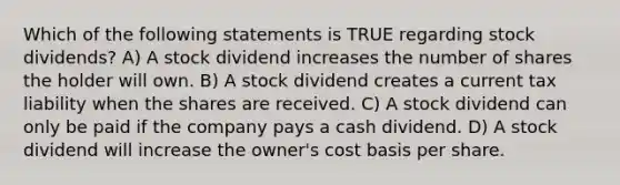 Which of the following statements is TRUE regarding stock dividends? A) A stock dividend increases the number of shares the holder will own. B) A stock dividend creates a current tax liability when the shares are received. C) A stock dividend can only be paid if the company pays a cash dividend. D) A stock dividend will increase the owner's cost basis per share.