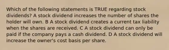 Which of the following statements is TRUE regarding stock dividends? A stock dividend increases the number of shares the holder will own. B A stock dividend creates a current tax liability when the shares are received. C A stock dividend can only be paid if the company pays a cash dividend. D A stock dividend will increase the owner's cost basis per share.