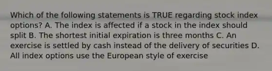 Which of the following statements is TRUE regarding stock index options? A. The index is affected if a stock in the index should split B. The shortest initial expiration is three months C. An exercise is settled by cash instead of the delivery of securities D. All index options use the European style of exercise