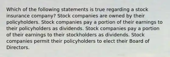 Which of the following statements is true regarding a stock insurance company? Stock companies are owned by their policyholders. Stock companies pay a portion of their earnings to their policyholders as dividends. Stock companies pay a portion of their earnings to their stockholders as dividends. Stock companies permit their policyholders to elect their Board of Directors.