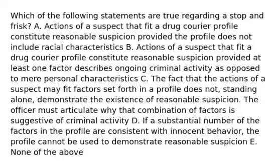 Which of the following statements are true regarding a stop and frisk? A. Actions of a suspect that fit a drug courier profile constitute reasonable suspicion provided the profile does not include racial characteristics B. Actions of a suspect that fit a drug courier profile constitute reasonable suspicion provided at least one factor describes ongoing criminal activity as opposed to mere personal characteristics C. The fact that the actions of a suspect may fit factors set forth in a profile does not, standing alone, demonstrate the existence of reasonable suspicion. The officer must articulate why that combination of factors is suggestive of criminal activity D. If a substantial number of the factors in the profile are consistent with innocent behavior, the profile cannot be used to demonstrate reasonable suspicion E. None of the above