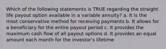 Which of the following statements is TRUE regarding the straight life payout option available in a variable annuity? a. It is the most conservative method for receiving payments b. It allows for a beneficiary for the entire payout period c. It provides the maximum cash flow of all payout options d. It provides an equal amount each month for the investor's lifetime