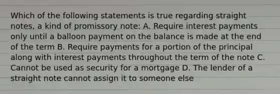 Which of the following statements is true regarding straight notes, a kind of promissory note: A. Require interest payments only until a balloon payment on the balance is made at the end of the term B. Require payments for a portion of the principal along with interest payments throughout the term of the note C. Cannot be used as security for a mortgage D. The lender of a straight note cannot assign it to someone else