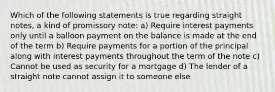 Which of the following statements is true regarding straight notes, a kind of promissory note: a) Require interest payments only until a balloon payment on the balance is made at the end of the term b) Require payments for a portion of the principal along with interest payments throughout the term of the note c) Cannot be used as security for a mortgage d) The lender of a straight note cannot assign it to someone else