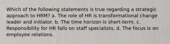 Which of the following statements is true regarding a strategic approach to HRM? a. The role of HR is transformational change leader and initiator. b. The time horizon is short-term. c. Responsibility for HR falls on staff specialists. d. The focus is on employee relations.