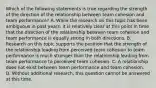 Which of the following statements is true regarding the strength of the direction of the relationship between team cohesion and team performance? A. While the research on this topic has been ambiguous in past years, it is relatively clear at this point in time that the direction of the relationship between team cohesion and team performance is equally strong in both directions. B. Research on this topic supports the position that the strength of the relationship leading from perceived team cohesion to team performance is much stronger than the relationship leading from team performance to perceived team cohesion. C. A relationship does not exist between team performance and team cohesion. D. Without additional research, this question cannot be answered at this time.