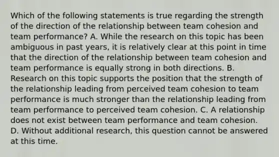 Which of the following statements is true regarding the strength of the direction of the relationship between team cohesion and team performance? A. While the research on this topic has been ambiguous in past years, it is relatively clear at this point in time that the direction of the relationship between team cohesion and team performance is equally strong in both directions. B. Research on this topic supports the position that the strength of the relationship leading from perceived team cohesion to team performance is much stronger than the relationship leading from team performance to perceived team cohesion. C. A relationship does not exist between team performance and team cohesion. D. Without additional research, this question cannot be answered at this time.