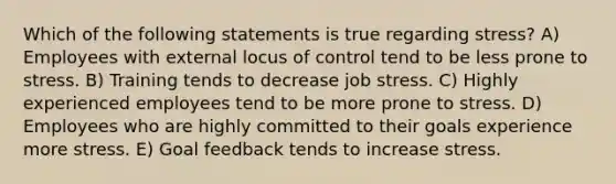 Which of the following statements is true regarding stress? A) Employees with external locus of control tend to be less prone to stress. B) Training tends to decrease job stress. C) Highly experienced employees tend to be more prone to stress. D) Employees who are highly committed to their goals experience more stress. E) Goal feedback tends to increase stress.