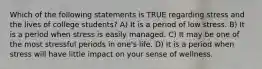 Which of the following statements is TRUE regarding stress and the lives of college students? A) It is a period of low stress. B) It is a period when stress is easily managed. C) It may be one of the most stressful periods in one's life. D) It is a period when stress will have little impact on your sense of wellness.