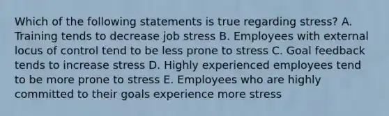 Which of the following statements is true regarding stress? A. Training tends to decrease job stress B. Employees with external locus of control tend to be less prone to stress C. Goal feedback tends to increase stress D. Highly experienced employees tend to be more prone to stress E. Employees who are highly committed to their goals experience more stress