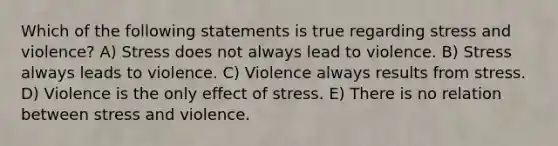 Which of the following statements is true regarding stress and violence? A) Stress does not always lead to violence. B) Stress always leads to violence. C) Violence always results from stress. D) Violence is the only effect of stress. E) There is no relation between stress and violence.