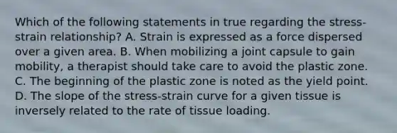 Which of the following statements in true regarding the stress-strain relationship? A. Strain is expressed as a force dispersed over a given area. B. When mobilizing a joint capsule to gain mobility, a therapist should take care to avoid the plastic zone. C. The beginning of the plastic zone is noted as the yield point. D. The slope of the stress-strain curve for a given tissue is inversely related to the rate of tissue loading.