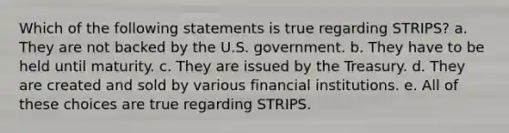 Which of the following statements is true regarding STRIPS? a. They are not backed by the U.S. government. b. They have to be held until maturity. c. They are issued by the Treasury. d. They are created and sold by various financial institutions. e. All of these choices are true regarding STRIPS.