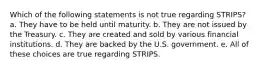 Which of the following statements is not true regarding STRIPS? a. They have to be held until maturity. b. They are not issued by the Treasury. c. They are created and sold by various financial institutions. d. They are backed by the U.S. government. e. All of these choices are true regarding STRIPS.