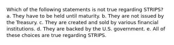 Which of the following statements is not true regarding STRIPS? a. They have to be held until maturity. b. They are not issued by the Treasury. c. They are created and sold by various financial institutions. d. They are backed by the U.S. government. e. All of these choices are true regarding STRIPS.