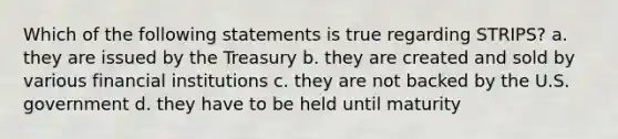 Which of the following statements is true regarding STRIPS? a. they are issued by the Treasury b. they are created and sold by various financial institutions c. they are not backed by the U.S. government d. they have to be held until maturity