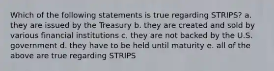 Which of the following statements is true regarding STRIPS? a. they are issued by the Treasury b. they are created and sold by various financial institutions c. they are not backed by the U.S. government d. they have to be held until maturity e. all of the above are true regarding STRIPS