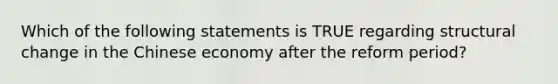 Which of the following statements is TRUE regarding structural change in the Chinese economy after the reform period?