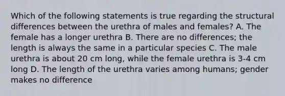 Which of the following statements is true regarding the structural differences between the urethra of males and females? A. The female has a longer urethra B. There are no differences; the length is always the same in a particular species C. The male urethra is about 20 cm long, while the female urethra is 3-4 cm long D. The length of the urethra varies among humans; gender makes no difference