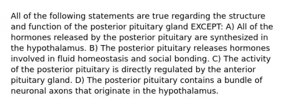 All of the following statements are true regarding the structure and function of the posterior pituitary gland EXCEPT: A) All of the hormones released by the posterior pituitary are synthesized in the hypothalamus. B) The posterior pituitary releases hormones involved in fluid homeostasis and social bonding. C) The activity of the posterior pituitary is directly regulated by the anterior pituitary gland. D) The posterior pituitary contains a bundle of neuronal axons that originate in the hypothalamus.