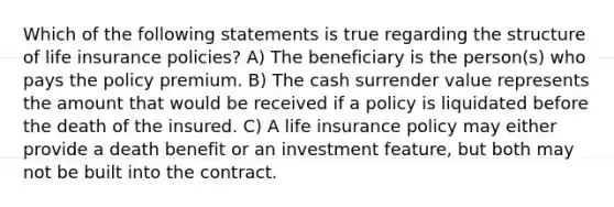 Which of the following statements is true regarding the structure of life insurance policies? A) The beneficiary is the person(s) who pays the policy premium. B) The cash surrender value represents the amount that would be received if a policy is liquidated before the death of the insured. C) A life insurance policy may either provide a death benefit or an investment feature, but both may not be built into the contract.