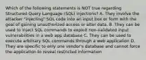 Which of the following statements is NOT true regarding Structured Query Language (SQL) injections? A. They involve the attacker "injecting" SQL code into an input box or form with the goal of gaining unauthorized access or alter data. B. They can be used to inject SQL commands to exploit non-validated input vulnerabilities in a web app database C. They can be used to execute arbitrary SQL commands through a web application D. They are specific to only one vendor's database and cannot force the application to reveal restricted information