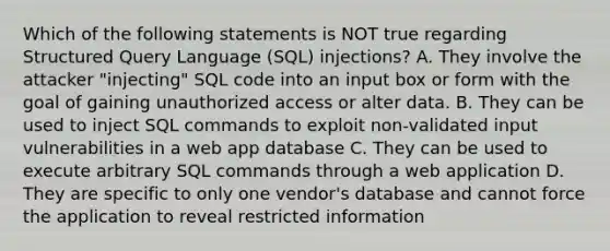 Which of the following statements is NOT true regarding Structured Query Language (SQL) injections? A. They involve the attacker "injecting" SQL code into an input box or form with the goal of gaining unauthorized access or alter data. B. They can be used to inject SQL commands to exploit non-validated input vulnerabilities in a web app database C. They can be used to execute arbitrary SQL commands through a web application D. They are specific to only one vendor's database and cannot force the application to reveal restricted information