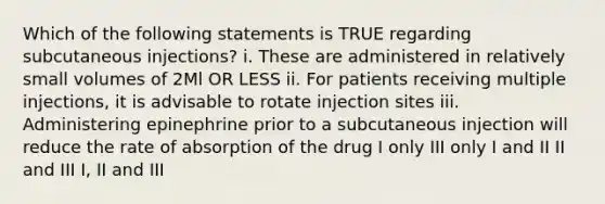 Which of the following statements is TRUE regarding subcutaneous injections? i. These are administered in relatively small volumes of 2Ml OR LESS ii. For patients receiving multiple injections, it is advisable to rotate injection sites iii. Administering epinephrine prior to a subcutaneous injection will reduce the rate of absorption of the drug I only III only I and II II and III I, II and III