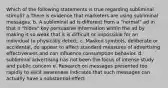 Which of the following statements is true regarding subliminal stimuli? a.There is evidence that marketers are using subliminal messages. b. A subliminal ad is different from a "normal" ad in that it "hides" key persuasive information within the ad by making it so weak that it is difficult or impossible for an individual to physically detect. c. Masked symbols, deliberate or accidental, do appear to affect standard measures of advertising effectiveness and can influence consumption behavior. d. subliminal advertising has not been the focus of intense study and public concern e. Research on messages presented too rapidly to elicit awareness indicates that such messages can actually have a substantial effect