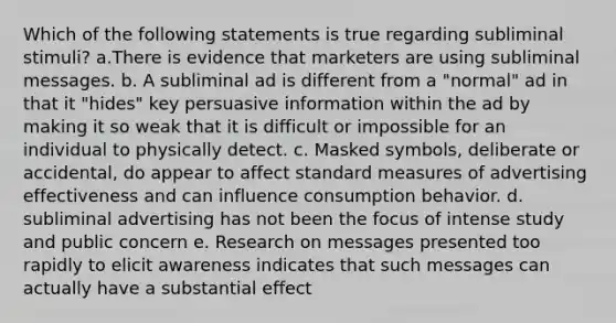 Which of the following statements is true regarding subliminal stimuli? a.There is evidence that marketers are using subliminal messages. b. A subliminal ad is different from a "normal" ad in that it "hides" key persuasive information within the ad by making it so weak that it is difficult or impossible for an individual to physically detect. c. Masked symbols, deliberate or accidental, do appear to affect standard measures of advertising effectiveness and can influence consumption behavior. d. subliminal advertising has not been the focus of intense study and public concern e. Research on messages presented too rapidly to elicit awareness indicates that such messages can actually have a substantial effect