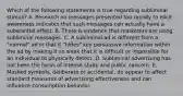 Which of the following statements is true regarding subliminal stimuli? A. Research on messages presented too rapidly to elicit awareness indicates that such messages can actually have a substantial effect. B. There is evidence that marketers are using subliminal messages. C. A subliminal ad is different from a "normal" ad in that it "hides" key persuasive information within the ad by making it so weak that it is difficult or impossible for an individual to physically detect. D. Subliminal advertising has not been the focus of intense study and public concern. E. Masked symbols, deliberate or accidental, do appear to affect standard measures of advertising effectiveness and can influence consumption behavior.