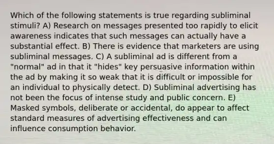 Which of the following statements is true regarding subliminal stimuli? A) Research on messages presented too rapidly to elicit awareness indicates that such messages can actually have a substantial effect. B) There is evidence that marketers are using subliminal messages. C) A subliminal ad is different from a "normal" ad in that it "hides" key persuasive information within the ad by making it so weak that it is difficult or impossible for an individual to physically detect. D) Subliminal advertising has not been the focus of intense study and public concern. E) Masked symbols, deliberate or accidental, do appear to affect standard measures of advertising effectiveness and can influence consumption behavior.