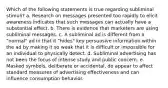 Which of the following statements is true regarding subliminal stimuli? a. Research on messages presented too rapidly to elicit awareness indicates that such messages can actually have a substantial effect. b. There is evidence that marketers are using subliminal messages. c. A subliminal ad is different from a "normal" ad in that it "hides" key persuasive information within the ad by making it so weak that it is difficult or impossible for an individual to physically detect. d. Subliminal advertising has not been the focus of intense study and public concern. e. Masked symbols, deliberate or accidental, do appear to affect standard measures of advertising effectiveness and can influence consumption behavior.