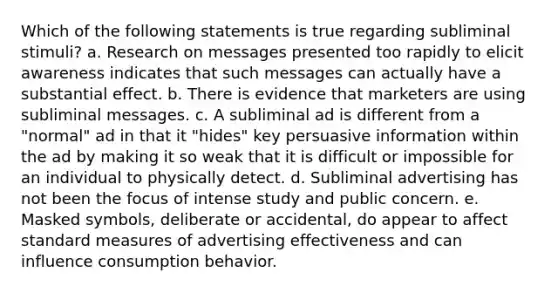 Which of the following statements is true regarding subliminal stimuli? a. Research on messages presented too rapidly to elicit awareness indicates that such messages can actually have a substantial effect. b. There is evidence that marketers are using subliminal messages. c. A subliminal ad is different from a "normal" ad in that it "hides" key persuasive information within the ad by making it so weak that it is difficult or impossible for an individual to physically detect. d. Subliminal advertising has not been the focus of intense study and public concern. e. Masked symbols, deliberate or accidental, do appear to affect standard measures of advertising effectiveness and can influence consumption behavior.