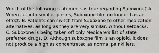 Which of the following statements is true regarding Suboxone? A. When cut into smaller pieces, Suboxone film no longer has an effect. B. Patients can switch from Suboxone to other medication alternatives, as long as they are very similar, without setbacks. C. Suboxone is being taken off only Medicare's list of state preferred drugs. D. Although suboxone film is an opioid, it does not produce a high as concentrated as normal painkillers.