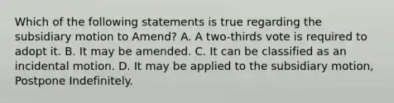 Which of the following statements is true regarding the subsidiary motion to Amend? A. A two-thirds vote is required to adopt it. B. It may be amended. C. It can be classified as an incidental motion. D. It may be applied to the subsidiary motion, Postpone Indefinitely.