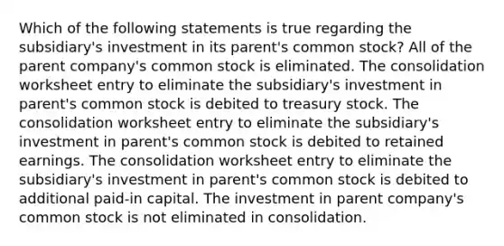 Which of the following statements is true regarding the subsidiary's investment in its parent's common stock? All of the parent company's common stock is eliminated. The consolidation worksheet entry to eliminate the subsidiary's investment in parent's common stock is debited to treasury stock. The consolidation worksheet entry to eliminate the subsidiary's investment in parent's common stock is debited to retained earnings. The consolidation worksheet entry to eliminate the subsidiary's investment in parent's common stock is debited to additional paid-in capital. The investment in parent company's common stock is not eliminated in consolidation.