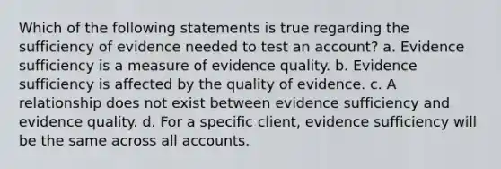 Which of the following statements is true regarding the sufficiency of evidence needed to test an account? a. Evidence sufficiency is a measure of evidence quality. b. Evidence sufficiency is affected by the quality of evidence. c. A relationship does not exist between evidence sufficiency and evidence quality. d. For a specific client, evidence sufficiency will be the same across all accounts.