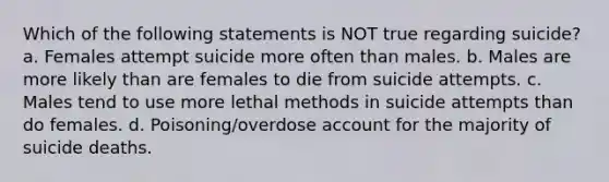 Which of the following statements is NOT true regarding suicide? a. Females attempt suicide more often than males. b. Males are more likely than are females to die from suicide attempts. c. Males tend to use more lethal methods in suicide attempts than do females. d. Poisoning/overdose account for the majority of suicide deaths.