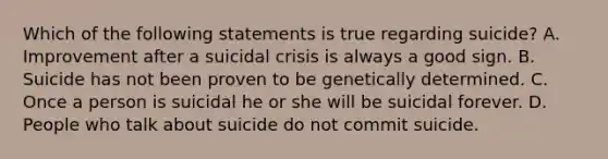 Which of the following statements is true regarding suicide? A. Improvement after a suicidal crisis is always a good sign. B. Suicide has not been proven to be genetically determined. C. Once a person is suicidal he or she will be suicidal forever. D. People who talk about suicide do not commit suicide.