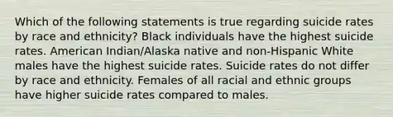 Which of the following statements is true regarding suicide rates by race and ethnicity? Black individuals have the highest suicide rates. American Indian/Alaska native and non-Hispanic White males have the highest suicide rates. Suicide rates do not differ by race and ethnicity. Females of all racial and ethnic groups have higher suicide rates compared to males.