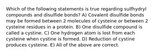 Which of the following statements is true regarding sulfhydryl compounds and disulfide bonds? A) Covalent disulfide bonds may be formed between 2 molecules of cysteine or between 2 cysteine residues in a protein. B) One disulfide compound is called a cystine. C) One hydrogen atom is lost from each cysteine when cystine is formed. D) Reduction of cystine produces cysteine. E) All of the above are correct.