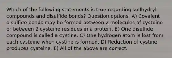 Which of the following statements is true regarding sulfhydryl compounds and disulfide bonds? Question options: A) Covalent disulfide bonds may be formed between 2 molecules of cysteine or between 2 cysteine residues in a protein. B) One disulfide compound is called a cystine. C) One hydrogen atom is lost from each cysteine when cystine is formed. D) Reduction of cystine produces cysteine. E) All of the above are correct.