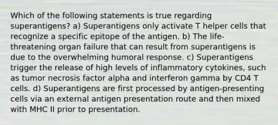 Which of the following statements is true regarding superantigens? a) Superantigens only activate T helper cells that recognize a specific epitope of the antigen. b) The life-threatening organ failure that can result from superantigens is due to the overwhelming humoral response. c) Superantigens trigger the release of high levels of inflammatory cytokines, such as tumor necrosis factor alpha and interferon gamma by CD4 T cells. d) Superantigens are first processed by antigen-presenting cells via an external antigen presentation route and then mixed with MHC II prior to presentation.